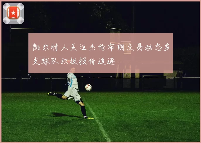 凯尔特人关注杰伦布朗交易动态多支球队积极报价追逐