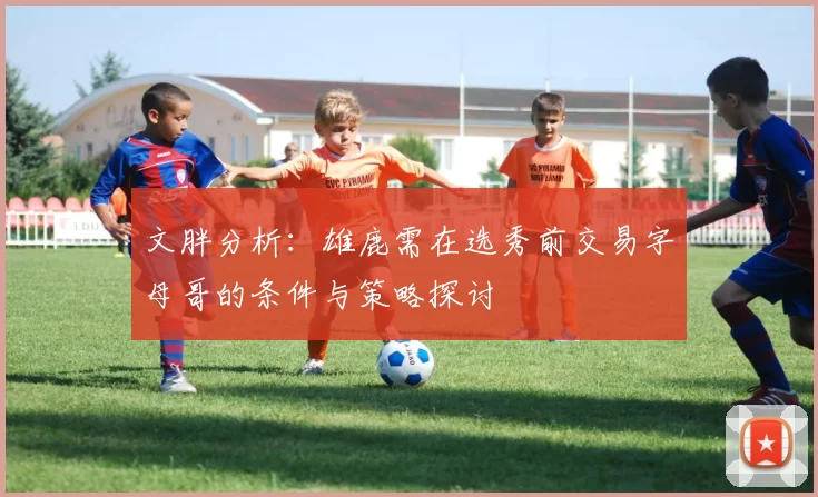 文胖分析：雄鹿需在选秀前交易字母哥的条件与策略探讨