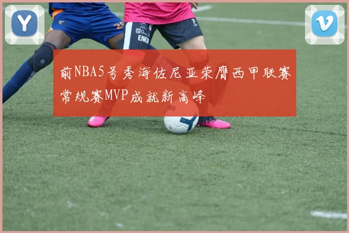 前NBA5号秀海佐尼亚荣膺西甲联赛常规赛MVP成就新高峰