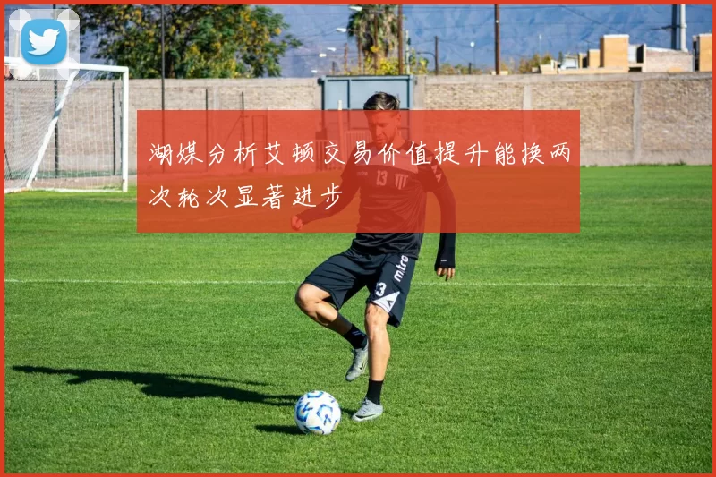 湖媒分析艾顿交易价值提升能换两次轮次显著进步