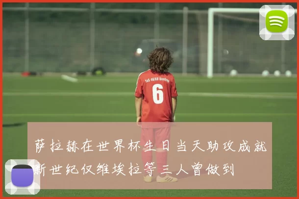 萨拉赫在世界杯生日当天助攻成就新世纪仅维埃拉等三人曾做到