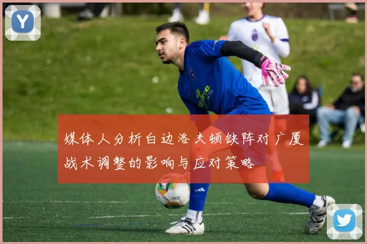 媒体人分析白边洛夫顿缺阵对广厦战术调整的影响与应对策略