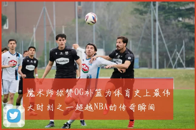 魔术师称赞OG补篮为体育史上最伟大时刻之一超越NBA的传奇瞬间