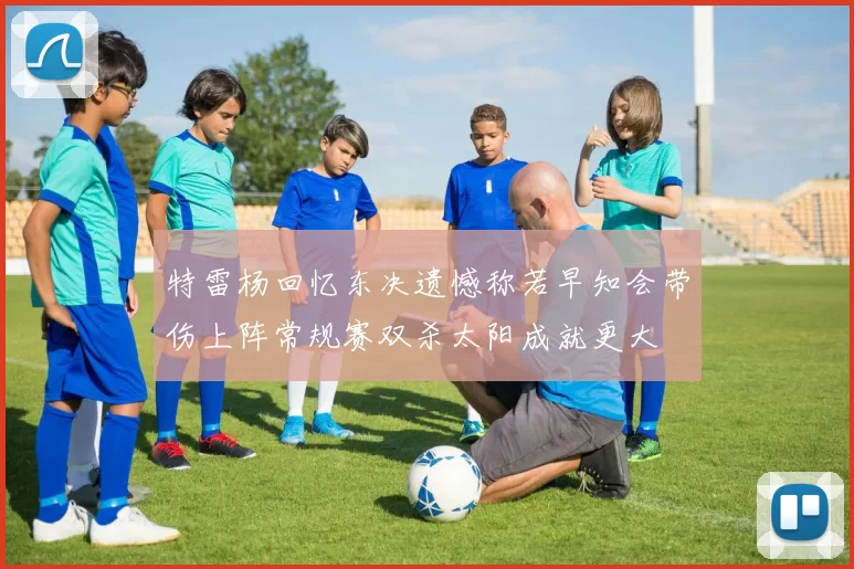 特雷杨回忆东决遗憾称若早知会带伤上阵常规赛双杀太阳成就更大