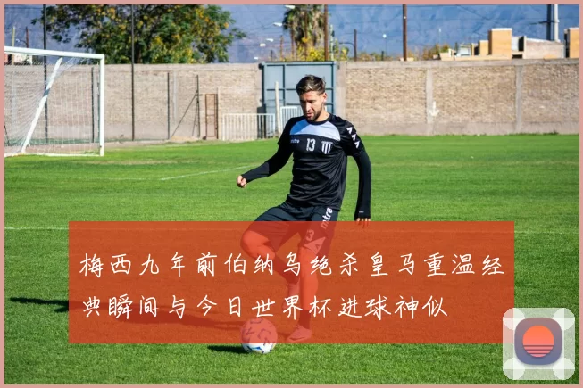 梅西九年前伯纳乌绝杀皇马重温经典瞬间与今日世界杯进球神似