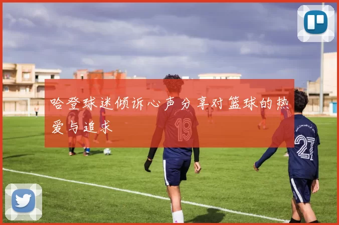 哈登球迷倾诉心声分享对篮球的热爱与追求