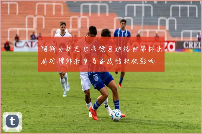 阿斯分析巴尔韦德吕迪格世界杯出局对穆帅和皇马备战的积极影响