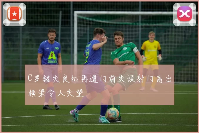 C罗错失良机再遭门前失误射门高出横梁令人失望