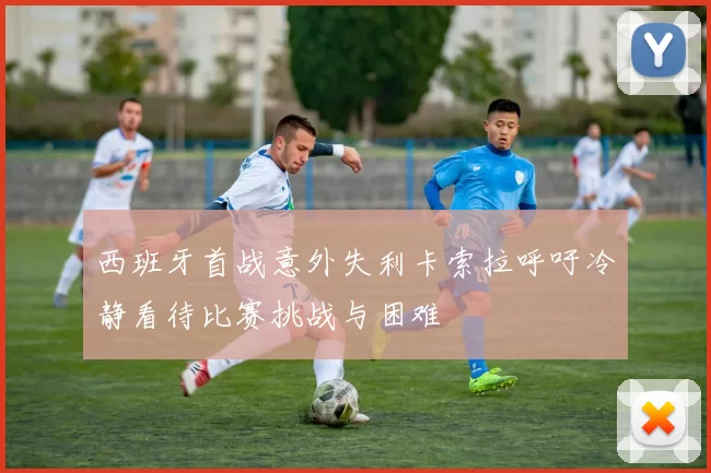 西班牙首战意外失利卡索拉呼吁冷静看待比赛挑战与困难