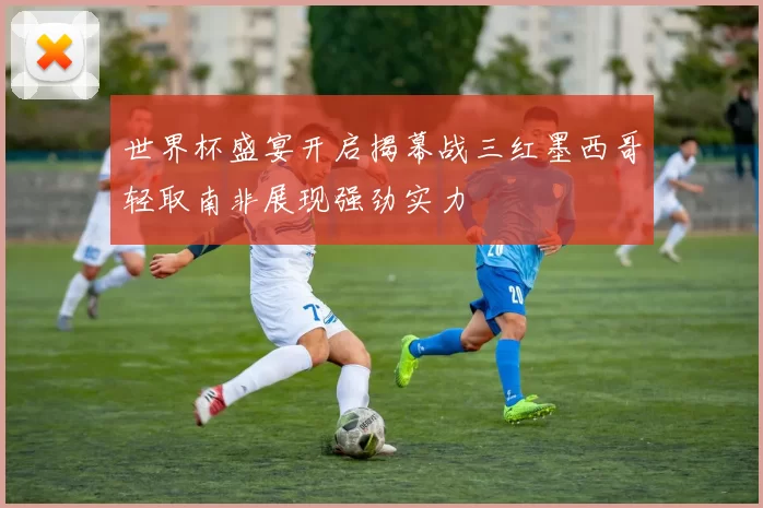 世界杯盛宴开启揭幕战三红墨西哥轻取南非展现强劲实力