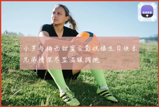 小罗与梅西甜蜜合影祝福生日快乐兄弟情深尽显温暖拥抱