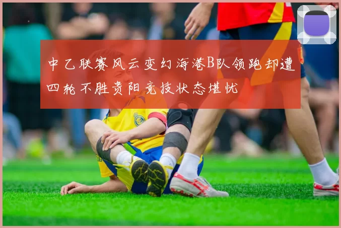 中乙联赛风云变幻海港B队领跑却遭四轮不胜贵阳竞技状态堪忧