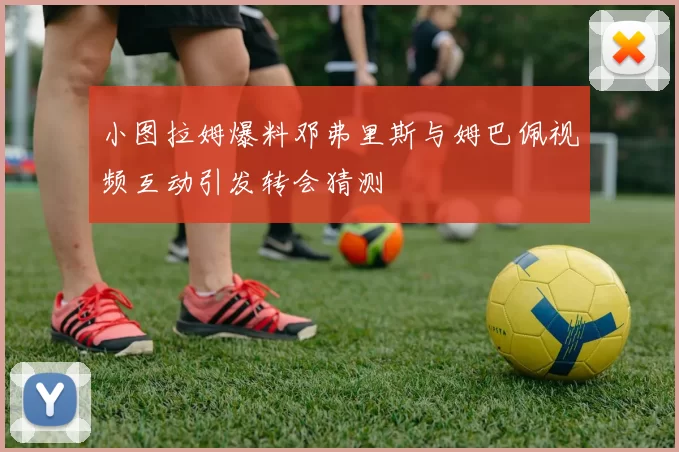 小图拉姆爆料邓弗里斯与姆巴佩视频互动引发转会猜测