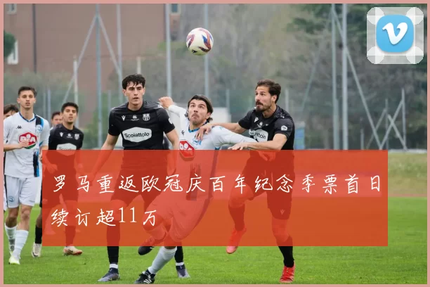 罗马重返欧冠庆百年纪念季票首日续订超11万
