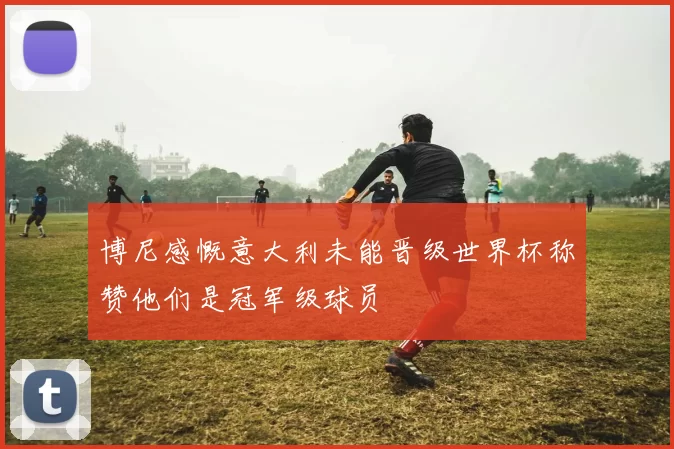 博尼感慨意大利未能晋级世界杯称赞他们是冠军级球员
