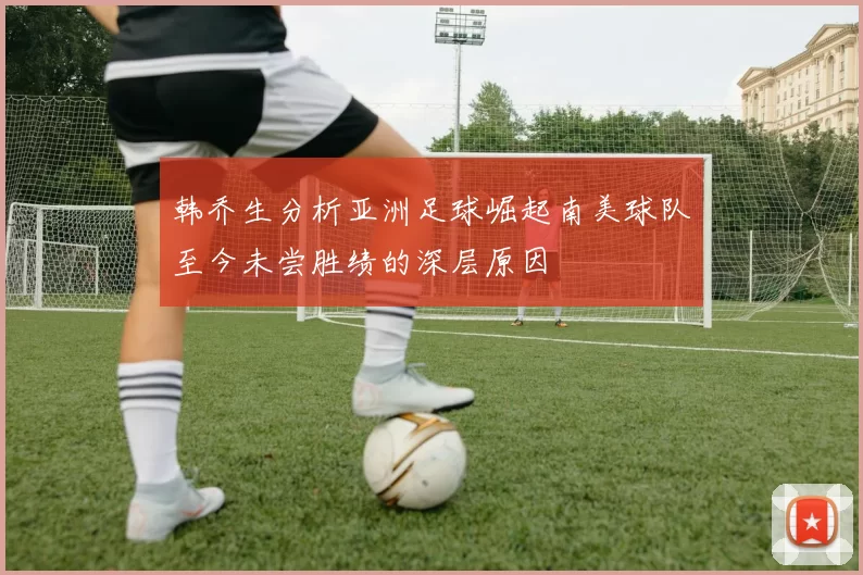 韩乔生分析亚洲足球崛起南美球队至今未尝胜绩的深层原因