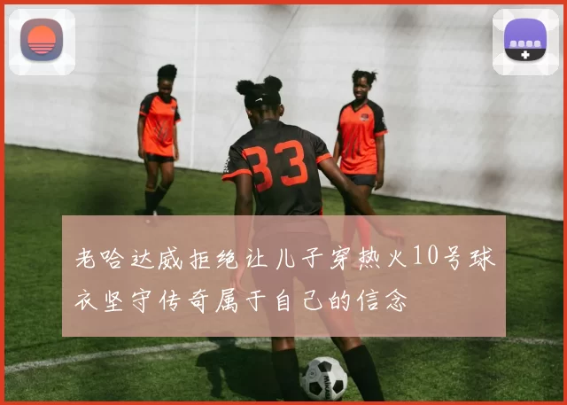 老哈达威拒绝让儿子穿热火10号球衣坚守传奇属于自己的信念