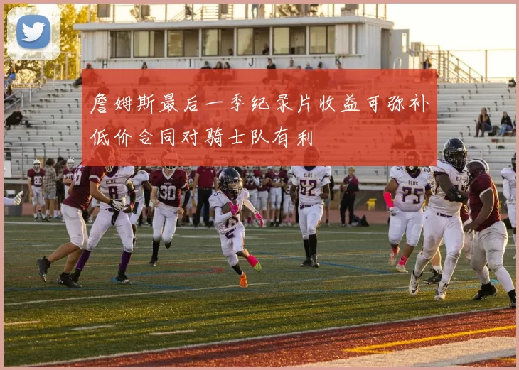 詹姆斯最后一季纪录片收益可弥补低价合同对骑士队有利