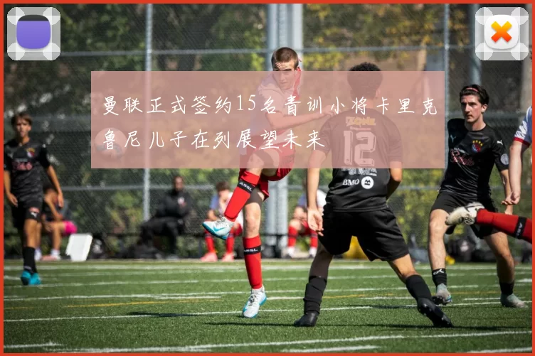 曼联正式签约15名青训小将卡里克鲁尼儿子在列展望未来