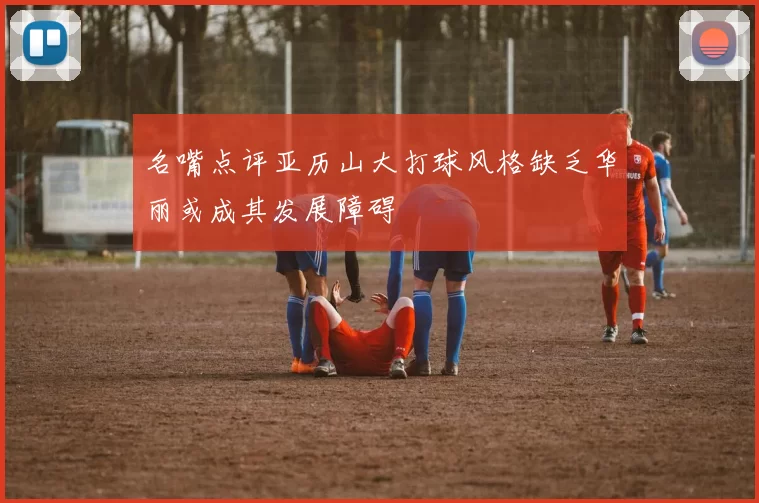 名嘴点评亚历山大打球风格缺乏华丽或成其发展障碍