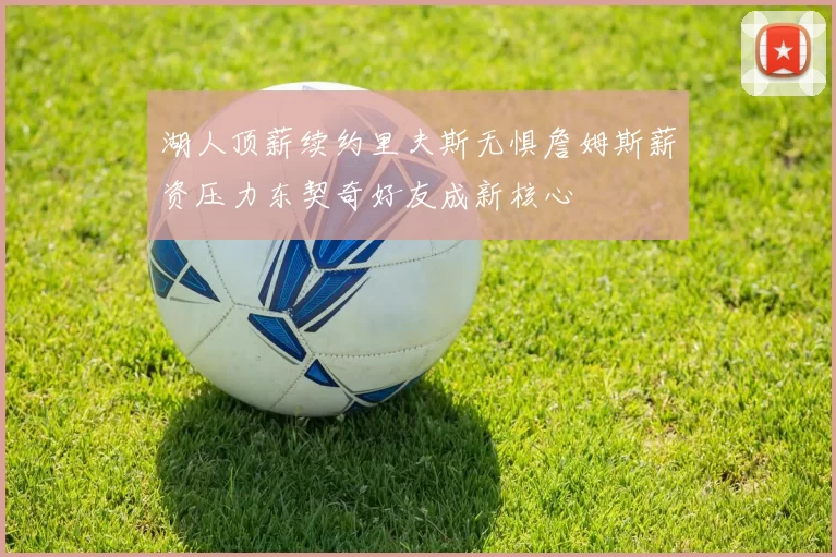 湖人顶薪续约里夫斯无惧詹姆斯薪资压力东契奇好友成新核心