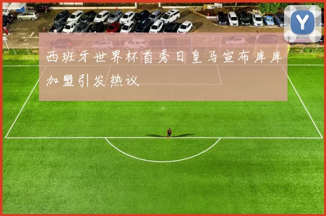 西班牙世界杯首秀日皇马宣布库库加盟引发热议