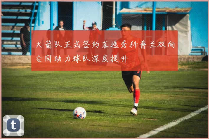 火箭队正式签约落选秀科普兰双向合同助力球队深度提升
